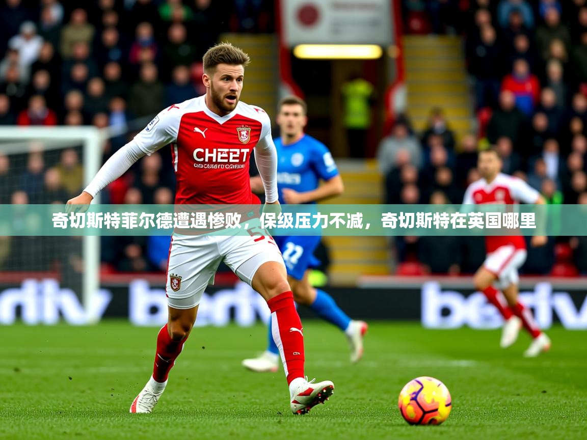 2025 迈博体育app官网奇切斯特菲尔德遭遇惨败，保级压力不减，奇切斯特在英国哪里  第3张