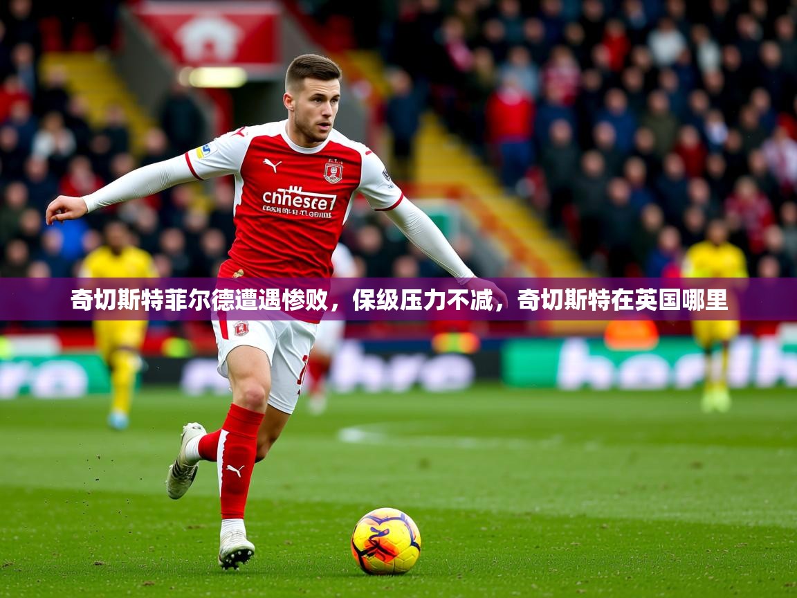 2025 迈博体育app官网奇切斯特菲尔德遭遇惨败，保级压力不减，奇切斯特在英国哪里  第4张