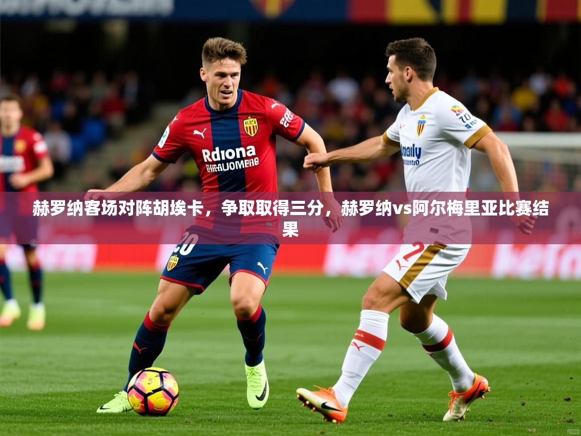 2025 mob迈博体育赫罗纳客场对阵胡埃卡,争取取得三分,赫罗纳vs阿尔梅里亚比赛结果 第2张